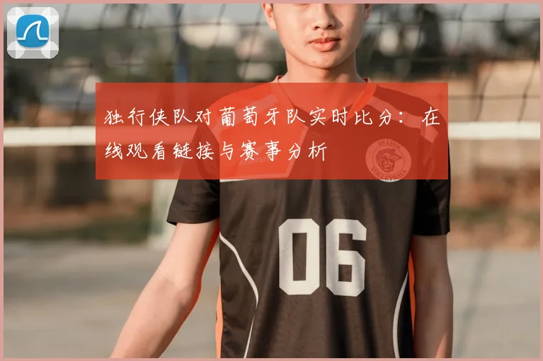 独行侠队对葡萄牙队实时比分:在线观看链接与赛事分析
