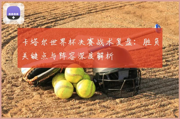 卡塔尔世界杯决赛战术复盘：胜负关键点与阵容深度解析