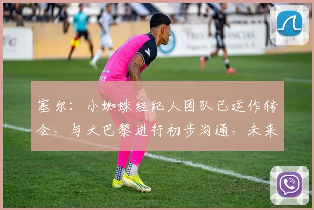 塞尔:小蜘蛛经纪人团队已运作转会,与大巴黎进行初步沟通,未来去向引关注