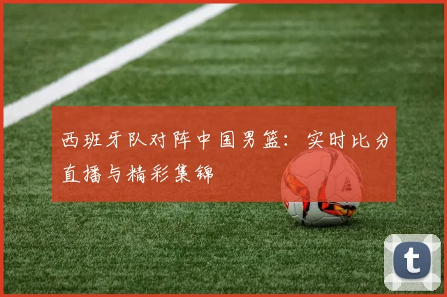 西班牙队对阵中国男篮:实时比分直播与精彩集锦