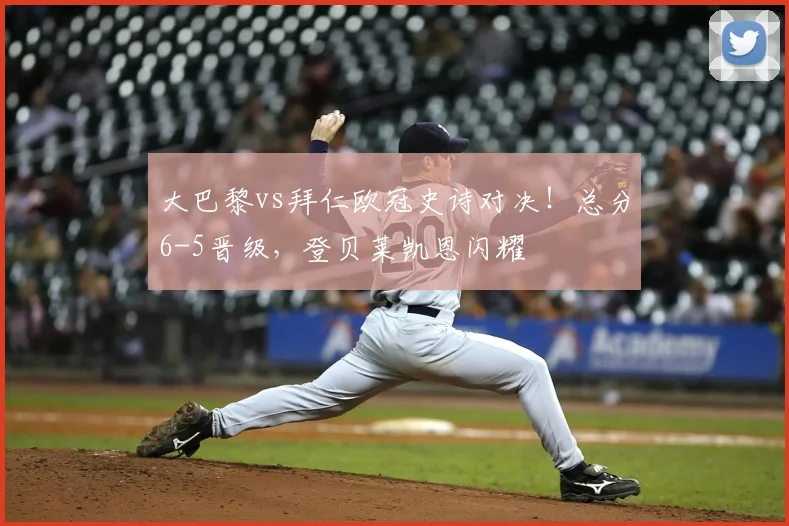 大巴黎vs拜仁欧冠史诗对决！总分6-5晋级，登贝莱凯恩闪耀