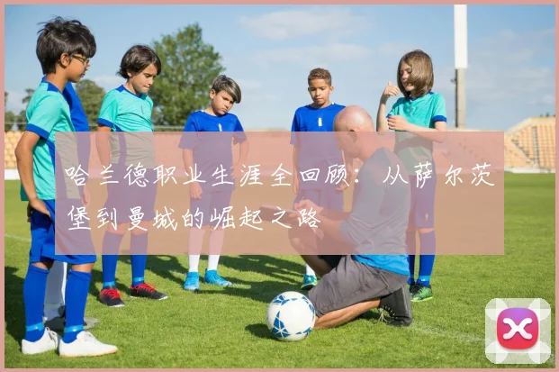 哈兰德职业生涯全回顾:从萨尔茨堡到曼城的崛起之路