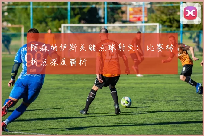 阿森纳伊斯关键点球射失:比赛转折点深度解析