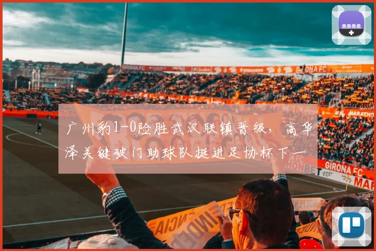 广州豹1-0险胜武汉联镇晋级，高华泽关键破门助球队挺进足协杯下一轮