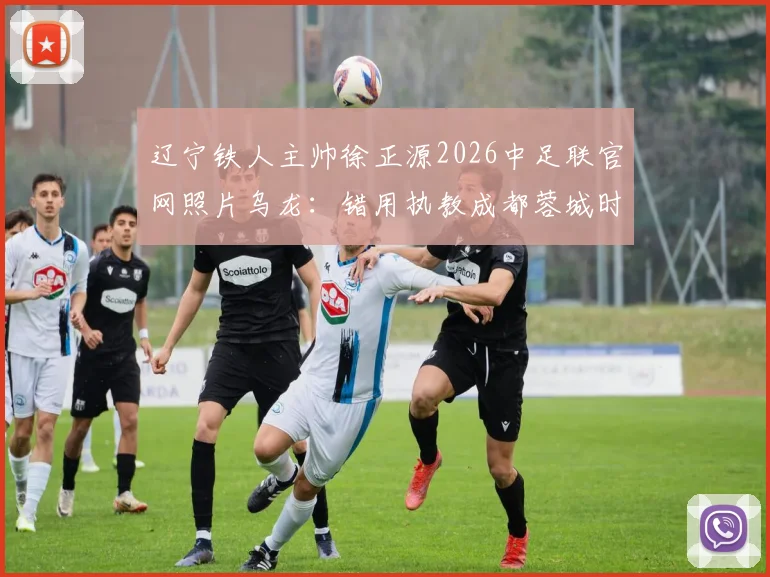 辽宁铁人主帅徐正源2026中足联官网照片乌龙:错用执教成都蓉城时期旧照引尴尬,细数足坛官网管理疏忽与信息更新现状