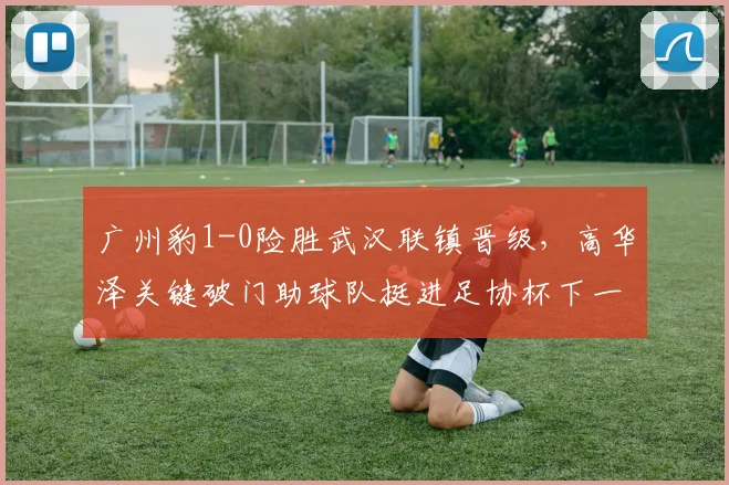 广州豹1-0险胜武汉联镇晋级，高华泽关键破门助球队挺进足协杯下一轮