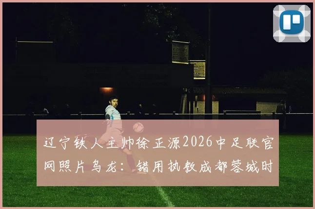 辽宁铁人主帅徐正源2026中足联官网照片乌龙:错用执教成都蓉城时期旧照引尴尬,细数足坛官网管理疏忽与信息更新现状