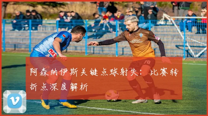 阿森纳伊斯关键点球射失：比赛转折点深度解析