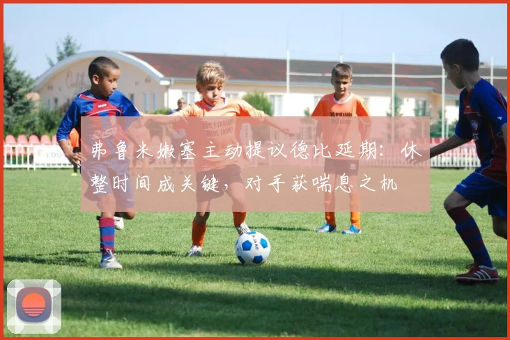 弗鲁米嫩塞主动提议德比延期：休整时间成关键，对手获喘息之机
