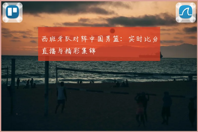 西班牙队对阵中国男篮:实时比分直播与精彩集锦