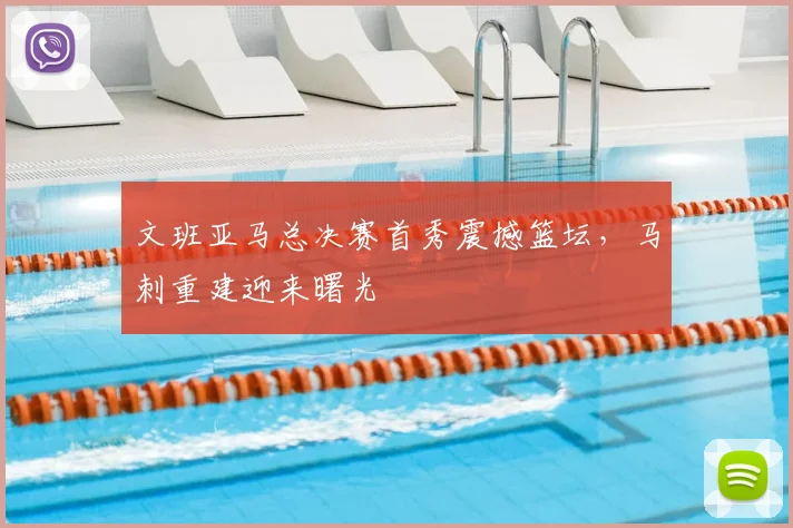文班亚马总决赛首秀震撼篮坛,马刺重建迎来曙光