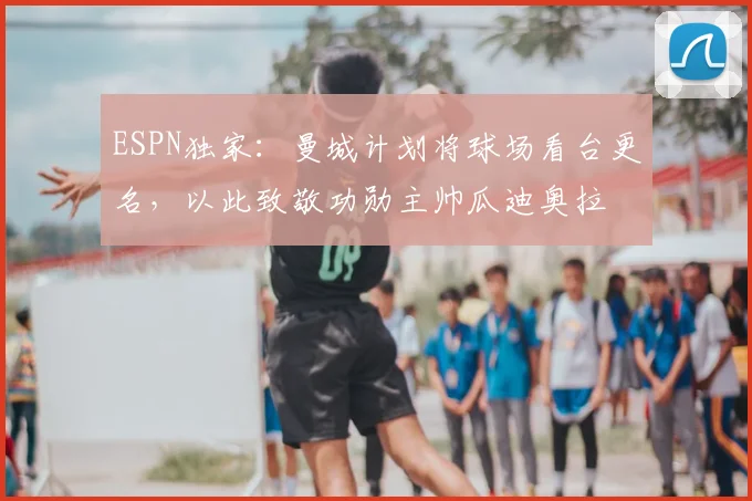 ESPN独家：曼城计划将球场看台更名，以此致敬功勋主帅瓜迪奥拉