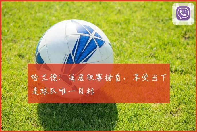 哈兰德:高居联赛榜首,享受当下是球队唯一目标