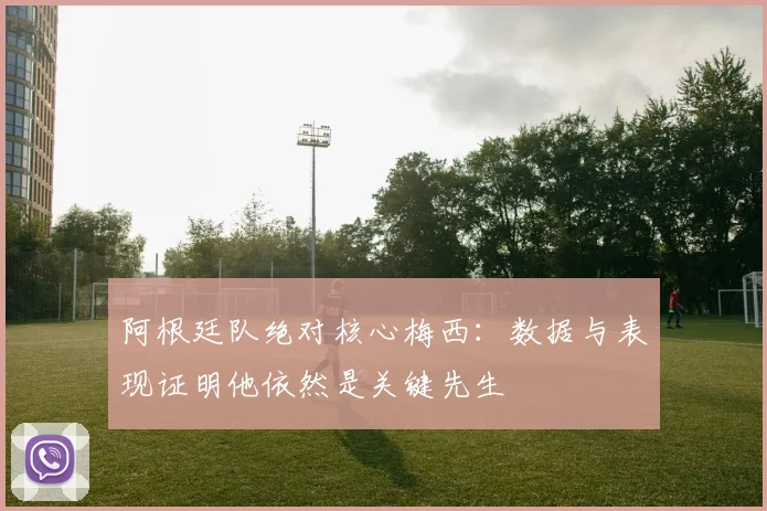 阿根廷队绝对核心梅西:数据与表现证明他依然是关键先生