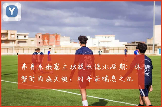 弗鲁米嫩塞主动提议德比延期：休整时间成关键，对手获喘息之机