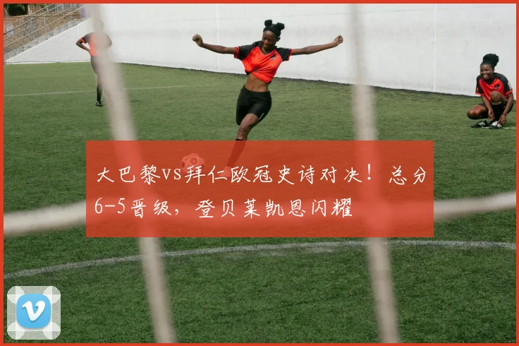 大巴黎vs拜仁欧冠史诗对决！总分6-5晋级，登贝莱凯恩闪耀