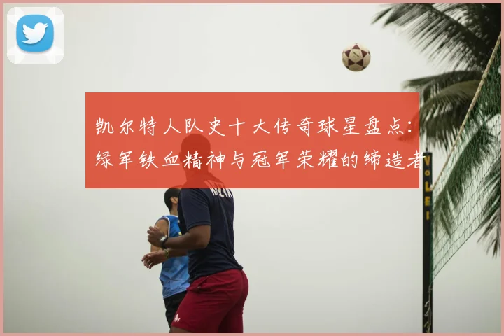 凯尔特人队史十大传奇球星盘点:绿军铁血精神与冠军荣耀的缔造者们