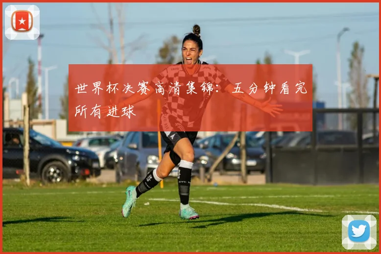 世界杯决赛高清集锦:五分钟看完所有进球